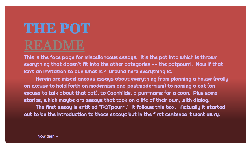  THE POT README This is the face page for miscellaneous essays. It’s the pot into which is thrown everything that doesn't fit into the other categories -- the potpourri. Now if that isn’t an invitation to pun what is? Around here everything is. Herein are miscellaneous essays about everything from planning a house (really an excuse to hold forth on modernism and postmodernism) to naming a cat (an excuse to talk about that cat), to Coonhilde, a pun-name for a coon. Plus some stories, which maybe are essays that took on a life of their own, with dialog. The first essay is entitled "POTpourri." It follows this box. Actually it started out to be the introduction to these essays but in the first sentence it went awry. Now then -- 